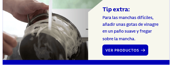 Tip extra: Para las manchas difíciles, añadir unas gotas de vinagre en un paño suave y fregar sobre la mancha. VER PRODUCTOS →